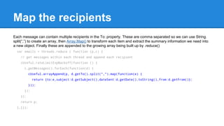 Map the recipients 
Each message can contain multiple recipients in the To: property. These are comma separated so we can use String. 
split(,) to create an array, then Array.Map() to transform each item and extract the summary information we need into 
a new object. Finally these are appended to the growing array being built up by .reduce() 
var emails = threads.reduce ( function (p,c) { 
// get messages within each thread and append each recipient 
cUseful.rateLimitExpBackoff(function () { 
c.getMessages().forEach(function(d) { 
cUseful.arrayAppend(p, d.getTo().split(",").map(function(e) { 
return {to:e,subject:d.getSubject(),dateSent:d.getDate().toString(),from:d.getFrom()}; 
})); 
}); 
}); 
return p; 
},[]); 
 
