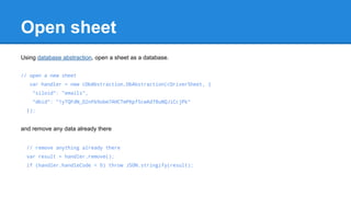 Open sheet 
Using database abstraction, open a sheet as a database. 
// open a new sheet 
var handler = new cDbAbstraction.DbAbstraction(cDriverSheet, { 
"siloid": "emails", 
"dbid": "1yTQFdN_O2nFb9obm7AHCTmPKpf5cwAd78uNQJiCcjPk" 
}); 
and remove any data already there 
// remove anything already there 
var result = handler.remove(); 
if (handler.handleCode < 0) throw JSON.stringify(result); 
 