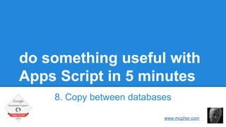 do something useful with
Apps Script in 5 minutes
8. Copy between databases
Bruce McPherson
www.mcpher.com
 