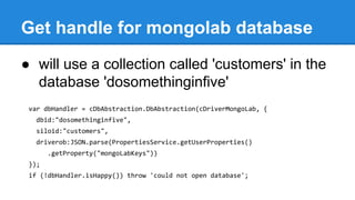 Get handle for mongolab database
● will use a collection called 'customers' in the
database 'dosomethinginfive'
var dbHandler = cDbAbstraction.DbAbstraction(cDriverMongoLab, {
dbid:"dosomethinginfive",
siloid:"customers",
driverob:JSON.parse(PropertiesService.getUserProperties()
.getProperty("mongoLabKeys"))
});
if (!dbHandler.isHappy()) throw 'could not open database';
 
