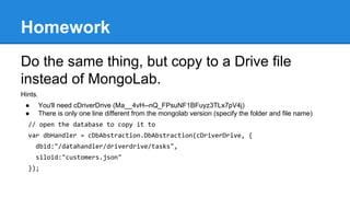 Homework
Do the same thing, but copy to a Drive file
instead of MongoLab.
Hints.
● You'll need cDriverDrive (Ma__4vH--nQ_FPsuNF1BFuyz3TLx7pV4j)
● There is only one line different from the mongolab version (specify the folder and file name)
// open the database to copy it to
var dbHandler = cDbAbstraction.DbAbstraction(cDriverDrive, {
dbid:"/datahandler/driverdrive/tasks",
siloid:"customers.json"
});
 