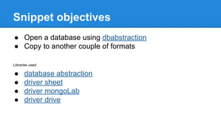 Snippet objectives
● Open a database using dbabstraction
● Copy to another couple of formats
Libraries used
● database abstraction
● driver sheet
● driver mongoLab
● driver drive
 