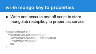 write mongo key to properties
● Write and execute one off script to store
mongolab restapikey to properties service
function oneTimeSet () {
PropertiesService.getUserProperties()
.setProperty("mongoLabKeys", JSON.stringify({
"restAPIKey":"h3xxxxxxcz"
}));
}
 
