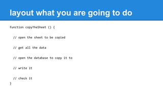 layout what you are going to do
function copyTheSheet () {
// open the sheet to be copied
// get all the data
// open the database to copy it to
// write it
// check it
}
 