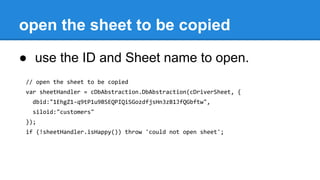 open the sheet to be copied
● use the ID and Sheet name to open.
// open the sheet to be copied
var sheetHandler = cDbAbstraction.DbAbstraction(cDriverSheet, {
dbid:"1EhgZ1-q9tP1u9BSEQPIQiSGozdfjsHn3zB1JfQGbftw",
siloid:"customers"
});
if (!sheetHandler.isHappy()) throw 'could not open sheet';
 