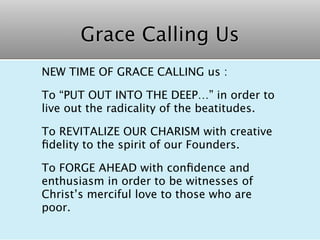 Grace Calling Us
NEW TIME OF GRACE CALLING us :

To “PUT OUT INTO THE DEEP…” in order to
live out the radicality of the beatitudes.

To REVITALIZE OUR CHARISM with creative
ﬁdelity to the spirit of our Founders.

To FORGE AHEAD with conﬁdence and
enthusiasm in order to be witnesses of
Christ’s merciful love to those who are
poor.
 