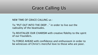 Grace Calling Us

NEW TIME OF GRACE CALLING us :

To “PUT OUT INTO THE DEEP…” in order to live out the
radicality of the beatitudes.

To REVITALIZE OUR CHARISM with creative ﬁdelity to the spirit
of our Founders.

To FORGE AHEAD with conﬁdence and enthusiasm in order to
be witnesses of Christ’s merciful love to those who are poor.
 