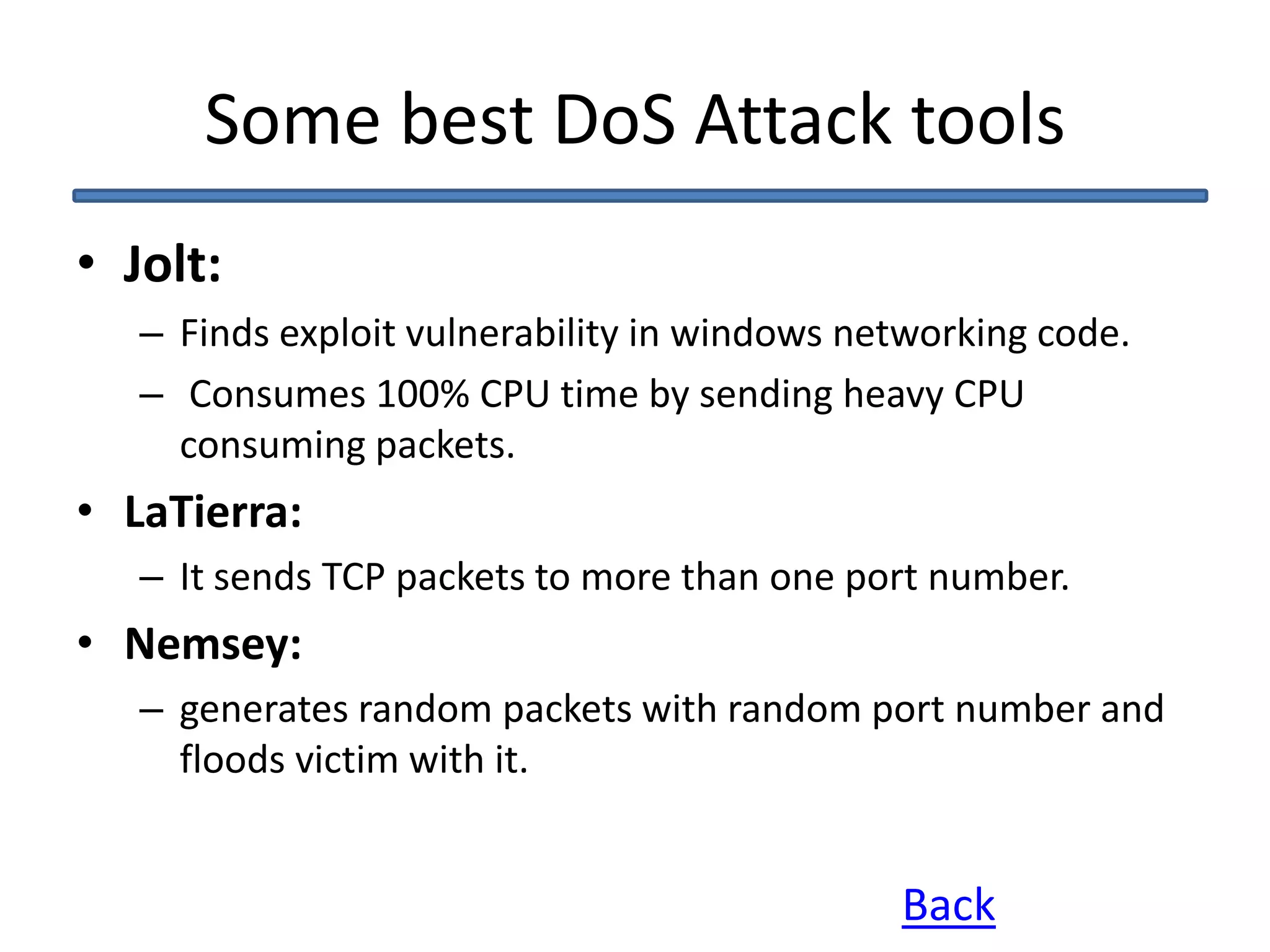 Some best DoS Attack tools
• Jolt:
– Finds exploit vulnerability in windows networking code.
– Consumes 100% CPU time by sending heavy CPU
consuming packets.
• LaTierra:
– It sends TCP packets to more than one port number.
• Nemsey:
– generates random packets with random port number and
floods victim with it.
Back
 