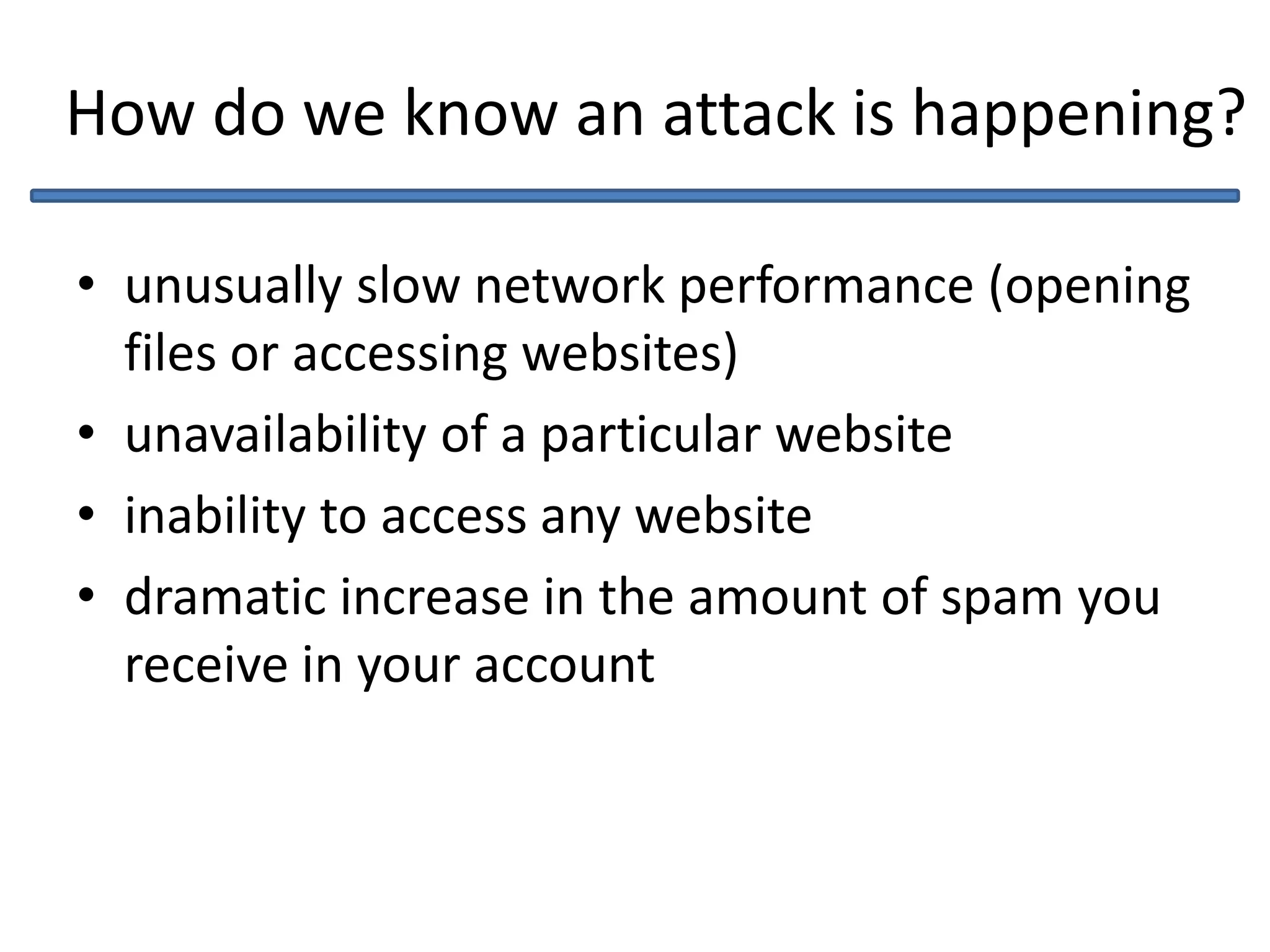 How do we know an attack is happening?
• unusually slow network performance (opening
files or accessing websites)
• unavailability of a particular website
• inability to access any website
• dramatic increase in the amount of spam you
receive in your account
 