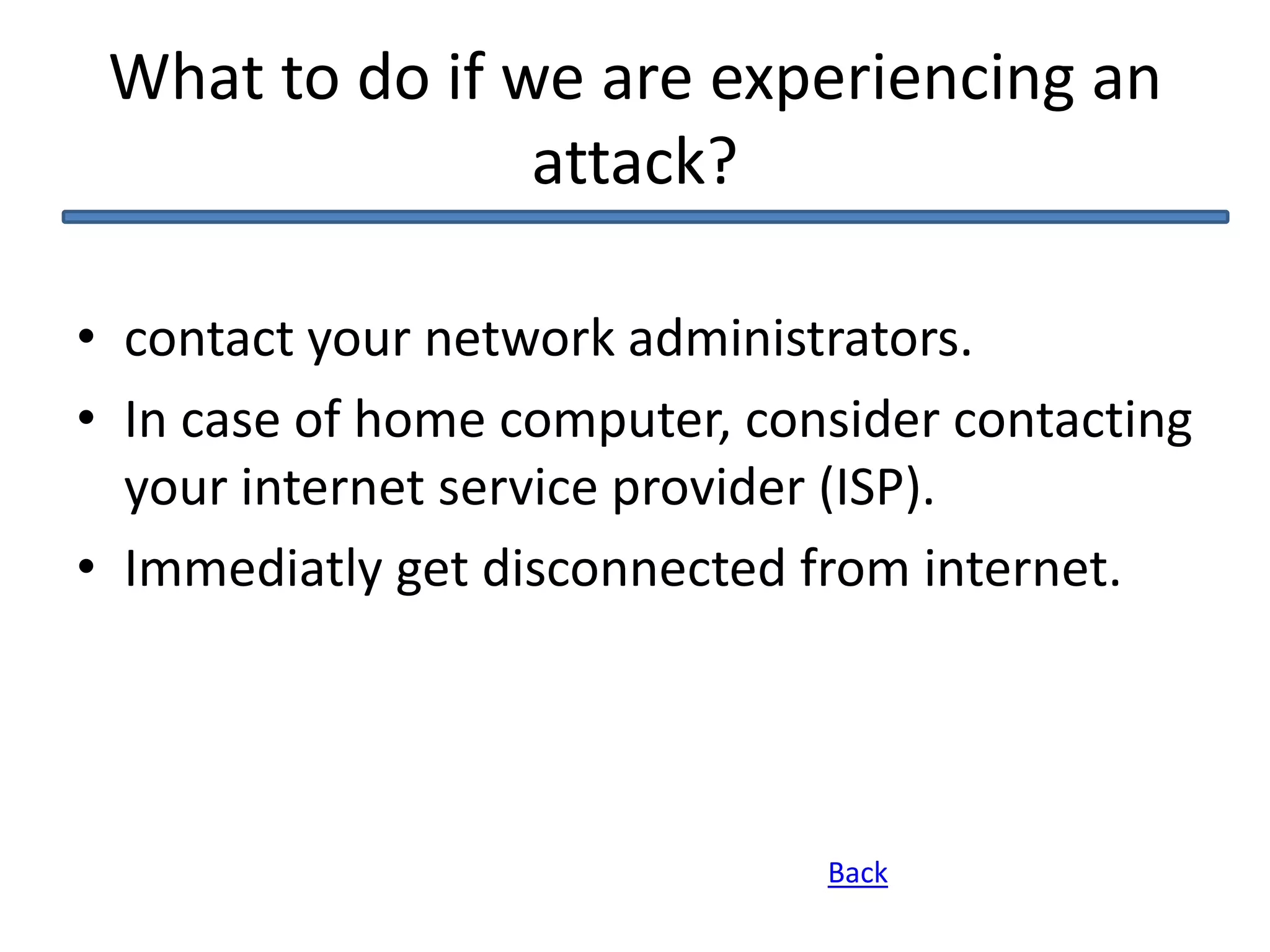 What to do if we are experiencing an
attack?
• contact your network administrators.
• In case of home computer, consider contacting
your internet service provider (ISP).
• Immediatly get disconnected from internet.
Back
 