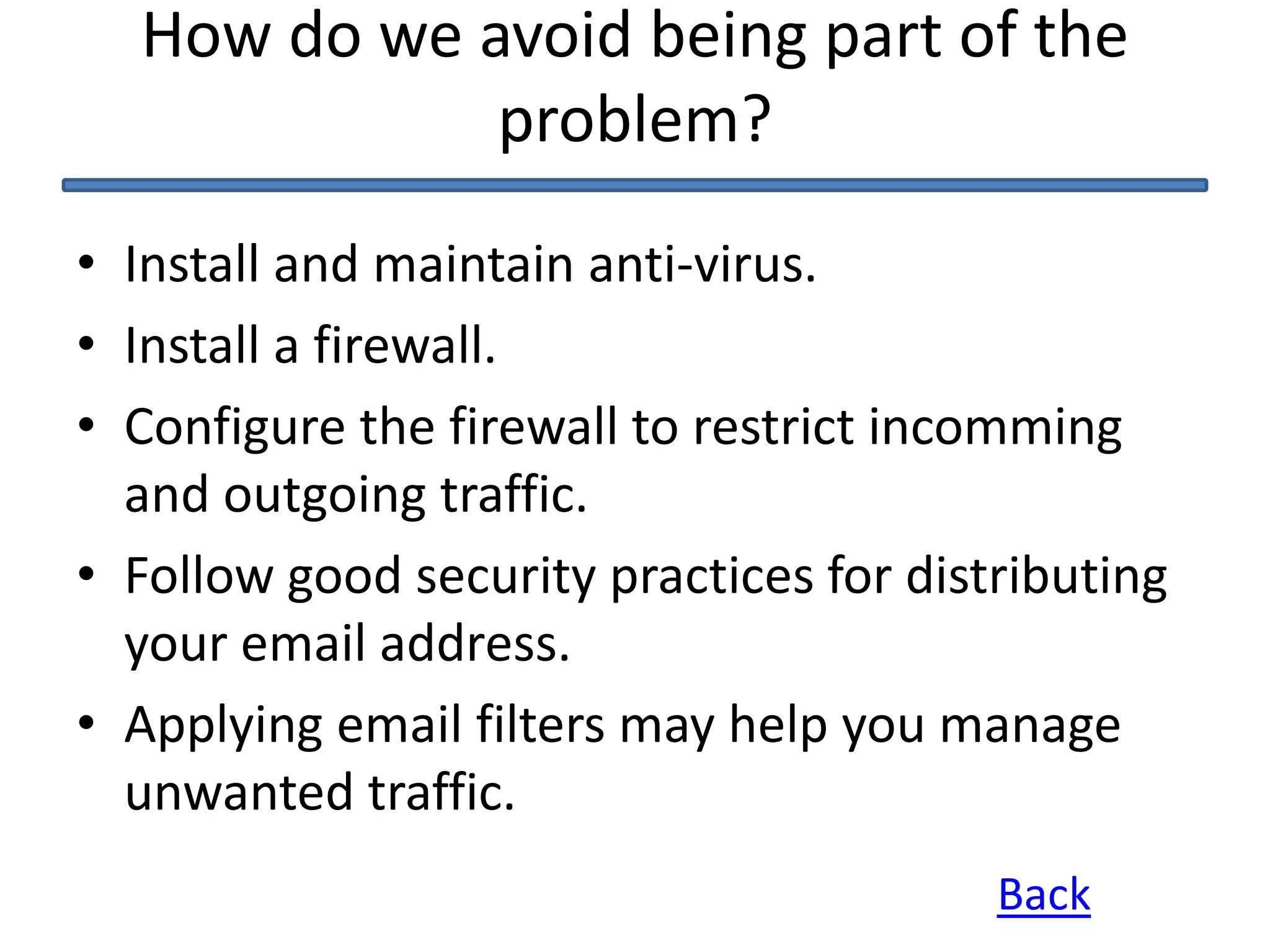 How do we avoid being part of the
problem?
• Install and maintain anti-virus.
• Install a firewall.
• Configure the firewall to restrict incomming
and outgoing traffic.
• Follow good security practices for distributing
your email address.
• Applying email filters may help you manage
unwanted traffic.
Back
 
