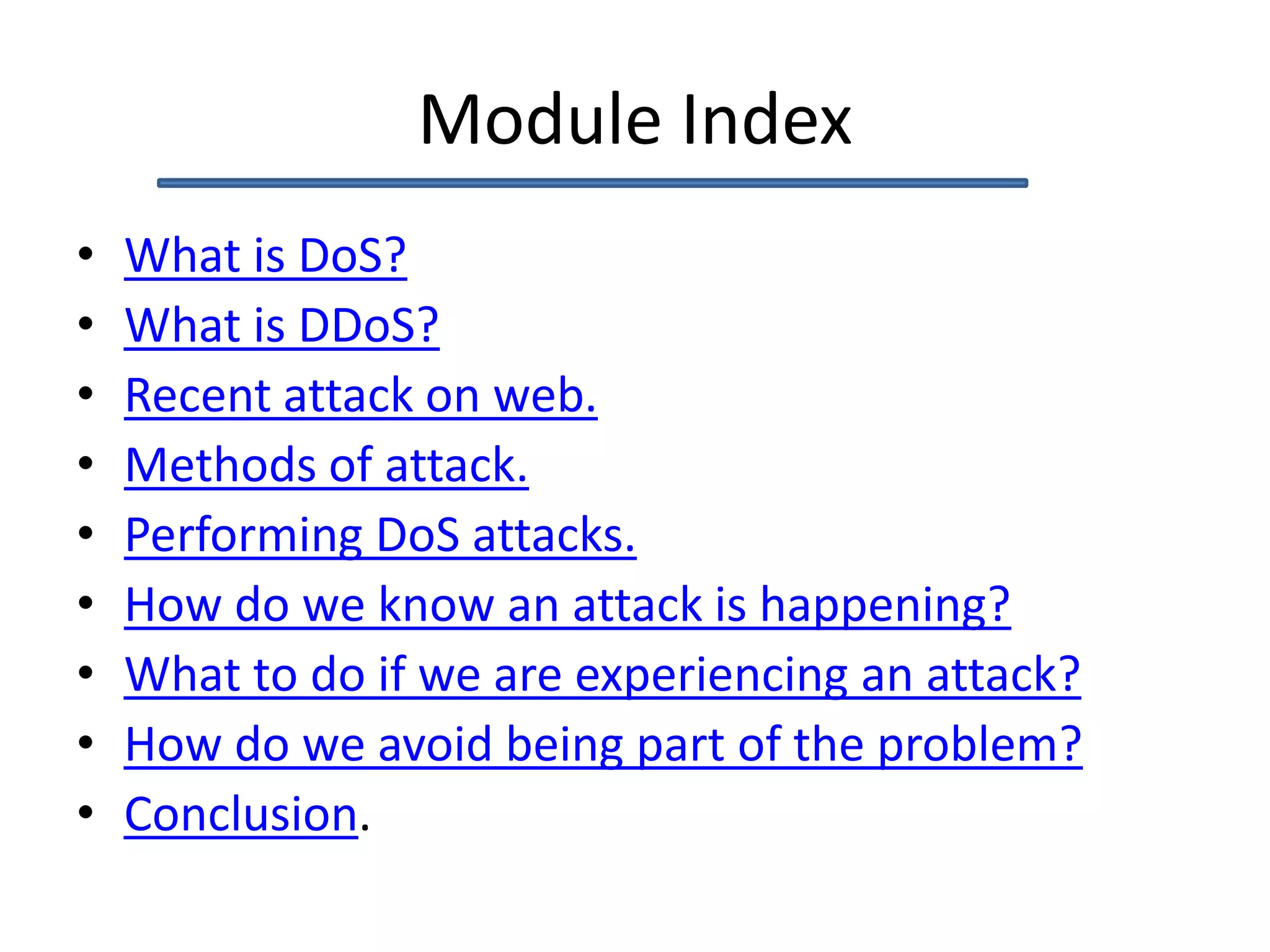 Module Index
• What is DoS?
• What is DDoS?
• Recent attack on web.
• Methods of attack.
• Performing DoS attacks.
• How do we know an attack is happening?
• What to do if we are experiencing an attack?
• How do we avoid being part of the problem?
• Conclusion.
 