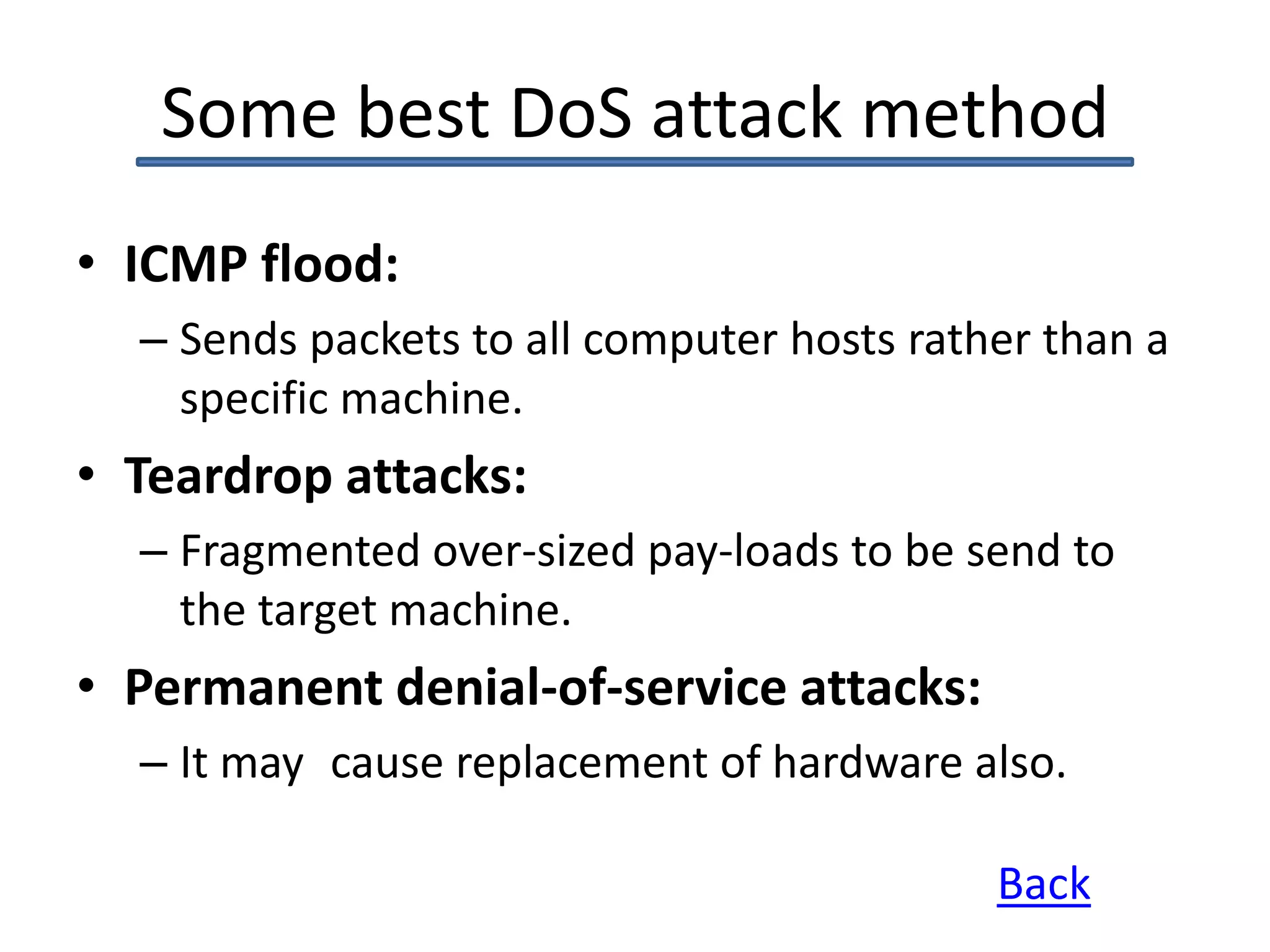 Some best DoS attack method
• ICMP flood:
– Sends packets to all computer hosts rather than a
specific machine.
• Teardrop attacks:
– Fragmented over-sized pay-loads to be send to
the target machine.
• Permanent denial-of-service attacks:
– It may cause replacement of hardware also.
Back
 
