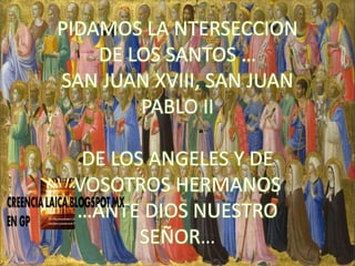 PIDAMOS LA NTERSECCION
DE LOS SANTOS …
SAN JUAN XVIII, SAN JUAN
PABLO II
DE LOS ANGELES Y DE
VOSOTROS HERMANOS
…ANTE DIOS NUESTRO
SEÑOR…
 