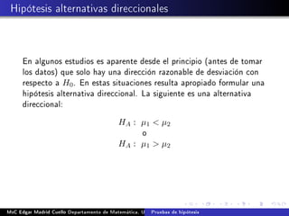 Hipótesis alternativas direccionales
En algunos estudios es aparente desde el principio (antes de tomar
los datos) que solo hay una dirección razonable de desviación con
respecto a H0. En estas situaciones resulta apropiado formular una
hipótesis alternativa direccional. La siguiente es una alternativa
direccional:
HA : µ1  µ2
o
HA : µ1  µ2
MsC Edgar Madrid Cuello Departamento de Matemática, UNISUCRE Estadística IIPruebas de hipótesis
 