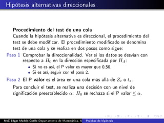 Hipótesis alternativas direccionales
Procedimiento del test de una cola
Cuando la hipótesis alternativa es direccional, el procedimiento del
test se debe modicar. El procedimiento modicado se denomina
test de una cola y se realiza en dos pasos como sigue:
Paso 1 Comprobar la direccionalidad. Ver si los datos se desvían con
respecto a H0 en la dirección especicada por HA:
Si no es así, el P valor es mayor que 0,50.
Si es así, seguir con el paso 2.
Paso 2 El P valor es el área en una cola más allá de Zc o ts.
Para concluir el test, se realiza una decisión con un nivel de
signicación preestablecido α: H0 se rechaza si el P valor ≤ α.
MsC Edgar Madrid Cuello Departamento de Matemática, UNISUCRE Estadística IIPruebas de hipótesis
 