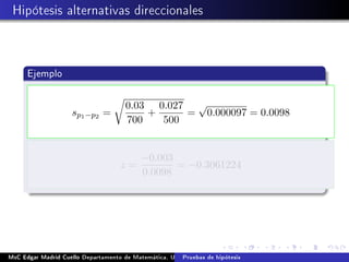 Hipótesis alternativas direccionales
Ejemplo
sp1−p2 =
0.03
700
+
0.027
500
=
√
0.000097 = 0.0098
z =
−0.003
0.0098
= −0.3061224
MsC Edgar Madrid Cuello Departamento de Matemática, UNISUCRE Estadística IIPruebas de hipótesis
 