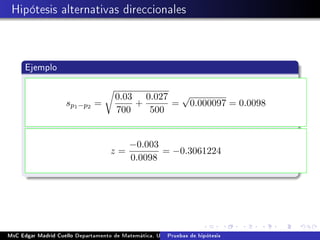 Hipótesis alternativas direccionales
Ejemplo
sp1−p2 =
0.03
700
+
0.027
500
=
√
0.000097 = 0.0098
z =
−0.003
0.0098
= −0.3061224
MsC Edgar Madrid Cuello Departamento de Matemática, UNISUCRE Estadística IIPruebas de hipótesis
 