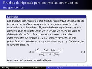 Pruebas de hipótesis para dos medias con muestras
independientes
Denición
Las pruebas con respecto a dos medias representan un conjunto de
herramientas analíticas muy importantes para el cientíco, el
economista o el ingeniero. El procedimiento experimental es muy
parecido al de la construcción del intervalo de conanza para la
diferencia de medias. Se extraen dos muestras aleatorias
independientes de tamaño n1 y n2, respectivamente, de dos
poblaciones con medias µ1 y µ2 y varianzas σ1 y σ2. Sabemos que
la variable aleatoria
Z =
( ¯X1 − ¯X2) − (µ1 − µ2)
σ2
1/n1 + σ2
2/n2
(1)
tiene una distribución normal estándar.
MsC Edgar Madrid Cuello Departamento de Matemática, UNISUCRE Estadística IIPruebas de hipótesis
 