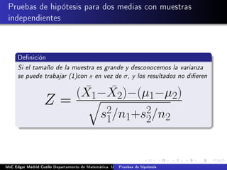 Pruebas de hipótesis para dos medias con muestras
independientes
Denición
Si el tamaño de la muestra es grande y desconocemos la varianza
se puede trabajar (1)con s en vez de σ, y los resultados no dieren
Z =
( ¯X1− ¯X2)−(µ1−µ2)
s2
1/n1+s2
2/n2
MsC Edgar Madrid Cuello Departamento de Matemática, UNISUCRE Estadística IIPruebas de hipótesis
 