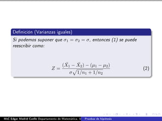 Denición (Varianzas iguales)
Si podemos suponer que σ1 = σ2 = σ, entonces (1) se puede
reescribir como:
Z =
( ¯X1 − ¯X2) − (µ1 − µ2)
σ 1/n1 + 1/n2
(2)
MsC Edgar Madrid Cuello Departamento de Matemática, UNISUCRE Estadística IIPruebas de hipótesis
 
