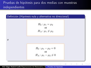 Pruebas de hipótesis para dos medias con muestras
independientes
Denición (Hipótesis nula y alternativa no direccional)
H0 : µ1 = µ2
vs
HA : µ1 = µ2
o
H0 : µ1 − µ2 = 0
vs
HA : µ1 − µ2 = 0
MsC Edgar Madrid Cuello Departamento de Matemática, UNISUCRE Estadística IIPruebas de hipótesis
 