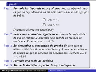Ejemplo
Paso 1 Formule las hipótesis nula y alternativa. La hipotesis nula
es que no hay diferencia en los pesos medios de los dos grupos
de bebés.
H0 : µG = µC
H0 : µG  µC
(Hipótesis alternativa direccional)
Paso 2 Seleccione el nivel de signicancia Éste es la probabilidad
de que se rechace la hipótesis nula cuando en realidad es
verdadera. En este caso α = 0.05
Paso 3 Se determina el estadístico de prueba En este caso se
utiliza la distribución normal estándar (z) como el estadístico
de prueba ya que se conocen las desviaciones. Rechace H0 si
z  −1.65
Paso 4 Formule una regla de decisión
Paso 5 Tomar la decisión respecto de H0 e interpretar
MsC Edgar Madrid Cuello Departamento de Matemática, UNISUCRE Estadística IIPruebas de hipótesis
 
