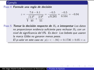 Ejemplo
Paso 4 Formule una regla de decisión
z =
7.6 − 8.1
2.32
40
+
2.92
55
=
−0.5
√
0.285
=
−0.5
0.534
= −0.94
Paso 5 Tomar la decisión respecto de H0 e interpretar Los datos
no proporcionan evidencia suciente para rechazar H0 con un
nivel de signicancia del 5%. Es decir: Los bebeés que usaron
la marca Gibbs no ganaron menos pesos.
El p-valor en este caso es: p(z  −.94) = 0.1736  0.05 = α
MsC Edgar Madrid Cuello Departamento de Matemática, UNISUCRE Estadística IIPruebas de hipótesis
 