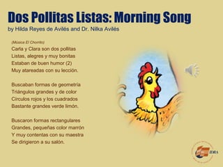 Dos Pollitas Listas: Morning Song
by Hilda Reyes de Avilés and Dr. Nilka Avilés
(Música El Chorrito)
Carla y Clara son dos pollitas
Listas, alegres y muy bonitas
Estaban de buen humor (2)
Muy atareadas con su lección.
Buscaban formas de geometría
Triángulos grandes y de color
Círculos rojos y los cuadrados
Bastante grandes verde limón.
Buscaron formas rectangulares
Grandes, pequeñas color marrón
Y muy contentas con su maestra
Se dirigieron a su salón.
 