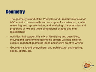 Geometry
• The geometry strand of the Principles and Standards for School
Mathematics covers skills and concepts of visualization, spatial
reasoning and representation, and analyzing characteristics and
properties of two and three dimensional shapes and their
relationships
• Activities that support this mix of identifying and describing,
moving and transforming geometric objects will help children
explore important geometric ideas and inspire creative writing
• Geometry is found everywhere: art, architecture, engineering,
space, sports, etc.
 