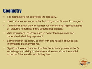 Geometry
• The foundations for geometric are laid early.
• Basic shapes are some of the first things infants learn to recognize.
• As children grow, they encounter two dimensional representations
or “pictures” of familiar three dimensional objects.
• With experience, children learn to “read” these pictures and
understand what they represent.
• Some children learn how to think with and reason about spatial
information, but many do not.
• Significant research shows that teachers can improve children’s
knowledge and ability to visualize and reason about the spatial
aspects of the world in which they live.
 