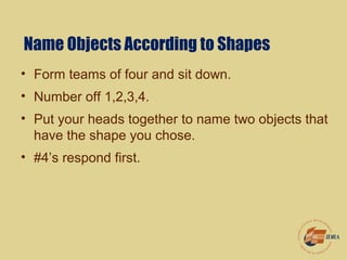 Name Objects According to Shapes
• Form teams of four and sit down.
• Number off 1,2,3,4.
• Put your heads together to name two objects that
have the shape you chose.
• #4’s respond first.
 