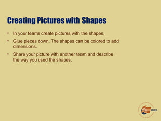 Creating Pictures with Shapes
• In your teams create pictures with the shapes.
• Glue pieces down. The shapes can be colored to add
dimensions.
• Share your picture with another team and describe
the way you used the shapes.
 