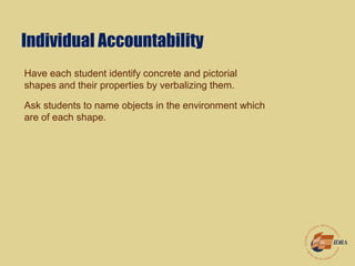 Individual Accountability
Have each student identify concrete and pictorial
shapes and their properties by verbalizing them.
Ask students to name objects in the environment which
are of each shape.
 