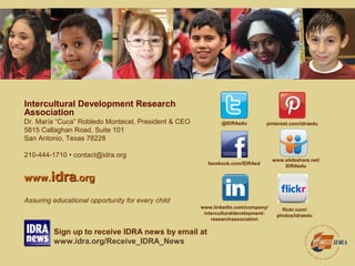 Intercultural Development Research
Association
Dr. María “Cuca” Robledo Montecel, President & CEO
5815 Callaghan Road, Suite 101
San Antonio, Texas 78228
210-444-1710 • contact@idra.org
www.www.idraidra.org.org
Assuring educational opportunity for every child
@IDRAedu
www.linkedin.com/company/
interculturaldevelopment-
researchassociation
facebook.com/IDRAed
pinterest.com/idraedu
www.slideshare.net/
IDRAedu
flickr.com/
photos/idraedu
Sign up to receive IDRA news by email at
www.idra.org/Receive_IDRA_News
 