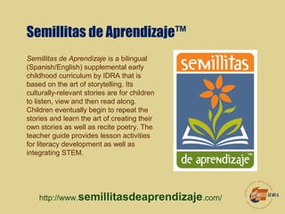 Semillitas de Aprendizaje is a bilingual
(Spanish/English) supplemental early
childhood curriculum by IDRA that is
based on the art of storytelling. Its
culturally-relevant stories are for children
to listen, view and then read along.
Children eventually begin to repeat the
stories and learn the art of creating their
own stories as well as recite poetry. The
teacher guide provides lesson activities
for literacy development as well as
integrating STEM.
Semillitas de Aprendizaje™ 
http://www.semillitasdeaprendizaje.com/
 