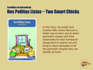 Semillitas de Aprendizaje
Dos Pollitas Listas ~ Two Smart Chicks 
In this story, two bright and
creative little chicks discover a
better way to learn and to share
geometric shapes with their
classmates for their homework
assignment to search out and
bring to class examples of all
the geometric shapes they can
identify at home.
 