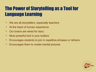 The Power of Storytelling as a Tool for
Language Learning
• We are all storytellers, especially teachers
• At the heart of human experience
• Our brains are wired for story
• Most powerful tool in your toolbox
• Encourages students to join in repetitive phrases or refrains
• Encourages them to create mental pictures
 