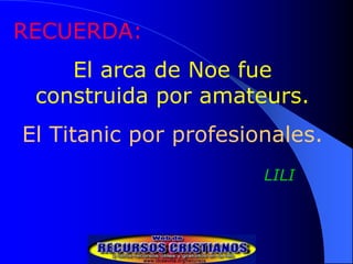 RECUERDA:
    El arca de Noe fue
 construida por amateurs.
El Titanic por profesionales.
                       LILI
 