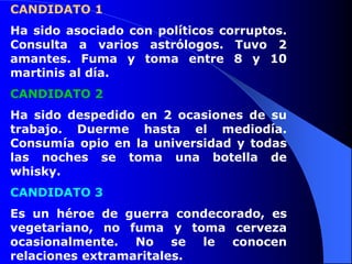 CANDIDATO 1
Ha sido asociado con políticos corruptos.
Consulta a varios astrólogos. Tuvo 2
amantes. Fuma y toma entre 8 y 10
martinis al día.
CANDIDATO 2
Ha sido despedido en 2 ocasiones de su
trabajo. Duerme hasta el mediodía.
Consumía opio en la universidad y todas
las noches se toma una botella de
whisky.
CANDIDATO 3
Es un héroe de guerra condecorado, es
vegetariano, no fuma y toma cerveza
ocasionalmente. No se le conocen
relaciones extramaritales.
 