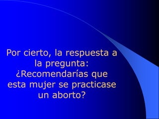 Por cierto, la respuesta a
       la pregunta:
  ¿Recomendarías que
esta mujer se practicase
        un aborto?
 