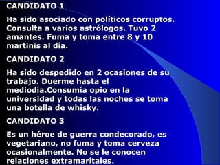 CANDIDATO 1 Ha sido asociado con políticos corruptos. Consulta a varios astrólogos. Tuvo 2 amantes. Fuma y toma entre 8 y 10 martinis al día. CANDIDATO 2 Ha sido despedido en 2 ocasiones de su trabajo. Duerme hasta el mediodía.Consumía opio en la universidad y todas las noches se toma una botella de whisky. CANDIDATO 3 Es un héroe de guerra condecorado, es vegetariano, no fuma y toma cerveza ocasionalmente. No se le conocen relaciones extramaritales. 