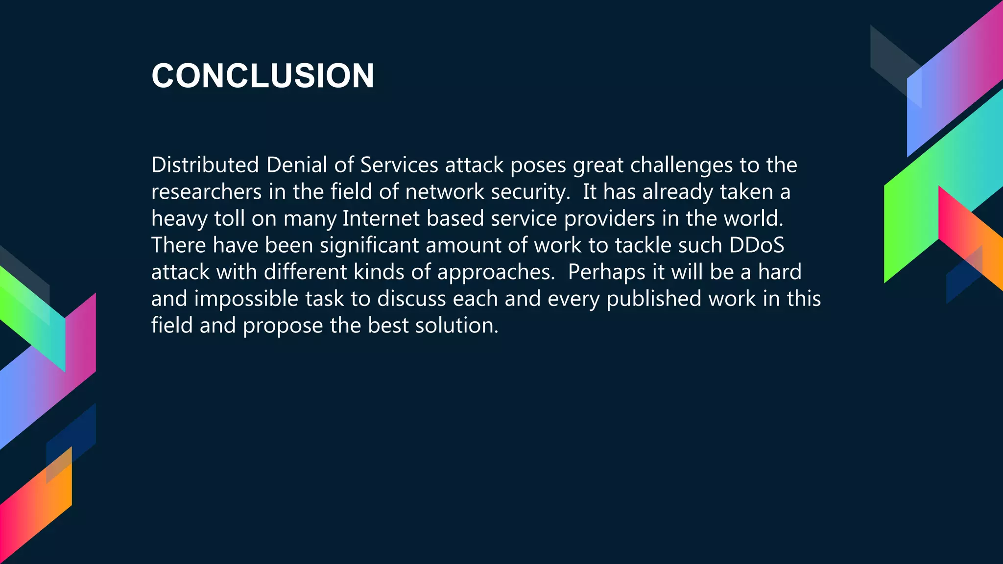 CONCLUSION
Distributed Denial of Services attack poses great challenges to the
researchers in the field of network security. It has already taken a
heavy toll on many Internet based service providers in the world.
There have been significant amount of work to tackle such DDoS
attack with different kinds of approaches. Perhaps it will be a hard
and impossible task to discuss each and every published work in this
field and propose the best solution.
 