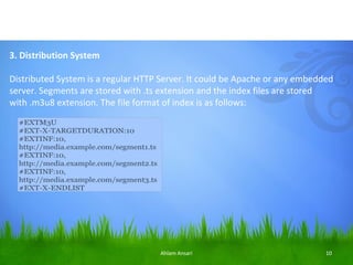 3. Distribution System

Distributed System is a regular HTTP Server. It could be Apache or any embedded
server. Segments are stored with .ts extension and the index files are stored
with .m3u8 extension. The file format of index is as follows:




                                    Ahlam Ansari                             10
 
