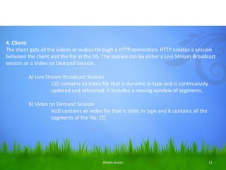 4. Client:
The client gets all the videos or audios through a HTTP connection. HTTP creates a session
between the client and the file at the DS. The session can be either a Live Stream Broadcast
session or a Video on Demand Session.

         A) Live Stream Broadcast Session
                    LSD contains an index file that is dynamic in type and is continuously
                    updated and refreshed. It includes a moving window of segments.

         B) Video on Demand Session
                   VoD contains an index file that is static in type and it contains all the
                   segments of the file. [2]




                                           Ahlam Ansari                                        11
 