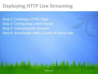 Deploying HTTP Live Streaming

Step 1: Creating a HTML Page
Step 2: Configuring a Web Server
Step 3: Validating the Streams
Step 4: downloade video / audio at client side




                           Ahlam Ansari          12
 