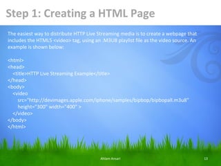 Step 1: Creating a HTML Page
The easiest way to distribute HTTP Live Streaming media is to create a webpage that
includes the HTML5 <video> tag, using an .M3U8 playlist file as the video source. An
example is shown below:

<html>
<head>
  <title>HTTP Live Streaming Example</title>
</head>
<body>
  <video
    src="http://devimages.apple.com/iphone/samples/bipbop/bipbopall.m3u8"
    height="300" width="400" >
  </video>
</body>
</html>




                                         Ahlam Ansari                                  13
 