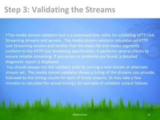 Step 3: Validating the Streams

•The media stream validator tool is a command-line utility for validating HTTP Live
Streaming streams and servers . The media stream validator simulates an HTTP
Live Streaming session and verifies that the index file and media segments
conform to the HTTP Live Streaming specification. It performs several checks to
ensure reliable streaming. If any errors or problems are found, a detailed
diagnostic report is displayed.
 You should always run the validator prior to serving a new stream or alternate
stream set. The media stream validator shows a listing of the streams you provide,
followed by the timing results for each of those streams. (It may take a few
minutes to calculate the actual timing.) An example of validator output follows.




                                     Ahlam Ansari                             15
 