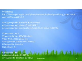•Validating
http://devimages.apple.com/iphone/samples/bipbop/gear3/prog_index.m3u8
against iPhone OS 3.1.0

Average segment duration: 8.77 seconds
Average segment bitrate: 510.05 kbit/s
Average segment structural overhead: 96.37 kbit/s (18.89 %)

Video codec: avc1
Video resolution: 480x360 pixels
Video frame rate: 29.97 fps
Average video bitrate: 407.76 kbit/s
H.264 profile: Baseline
H.264 level: 2.1

Audio codec: aac
Audio sample rate: 22050 Hz
Average audio bitrate: 5.93 kbit/s     Ahlam Ansari                      16
 