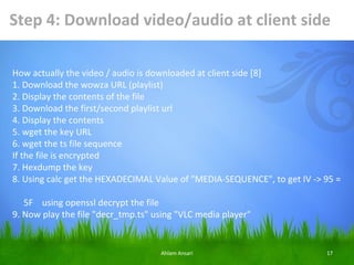 Step 4: Download video/audio at client side

How actually the video / audio is downloaded at client side [8]
1. Download the wowza URL (playlist)
2. Display the contents of the file
3. Download the first/second playlist url
4. Display the contents
5. wget the key URL
6. wget the ts file sequence
If the file is encrypted
7. Hexdump the key
8. Using calc get the HEXADECIMAL Value of "MEDIA-SEQUENCE", to get IV -> 95 =

   5F using openssl decrypt the file
9. Now play the file "decr_tmp.ts" using "VLC media player"


                                    Ahlam Ansari                          17
 